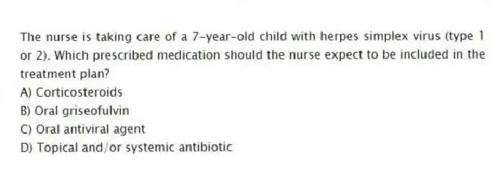 The nurse is taking care of a 7-year-old child with herpes simplex virus (type 1 or 2). Which prescribed medication should the nurse expect to be included in the treatment plan?
A) Corticosteroids
B) Oral griseofulvin
C) Oral antiviral agent
D) Topical and/or systemic antibiotic