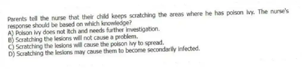 Parents tell the nurse that their child keeps scratching the areas where he has poison ivy. The nurse's response should be based on which knowledge?
A) Poison ivy does not itch and needs further investigation.
B) Scratching the lesions will not cause a problem.
C) Scratching the lesions will cause the poison ivy to spread.
D) Scratching the lesions may cause them to become secondarily infected.