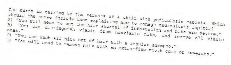 The nurse is talking to the parents of a child with pediculosis capitis. Which should the nurse include when explaining how to manage pediculosis capitis?
A) "You will need to cut the hair shorter if infestation and nits are severe."
B) "You can distinguish viable from nonviable nits, and remove all viable ones."
C) "You can wash all nits out of hair with a regular shampoo."
D) "You will need to remove nits with an extra-fine-tooth comb or tweezers."