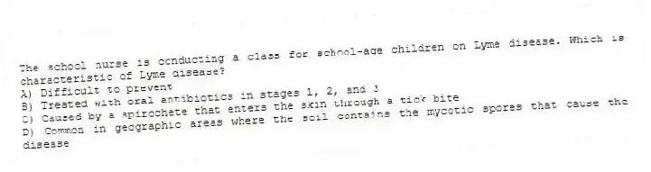 The school nurse is conducting a class for school-age children on Lyme disease. Which is characteristic of Lyme disease?
A) Difficult to prevent
B) Treated with oral antibiotics in stages 1, 2, and 3
C) Caused by a spirochete that enters the skin through a tick bite
D) Common in geographic areas where the soil contains the mycotic spores that cause the disease