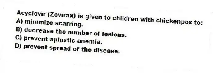 Acyclovir (Zovirax) is given to children with chickenpox to:
A) minimize scarring.
B) decrease the number of lesions.
C) prevent aplastic anemia.
D) prevent spread of the disease.