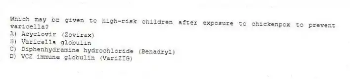 Which may be given to high-risk children after exposure to chickenpox to prevent varicella?
A) Acyclovir (Zovirax)
B) Varicella globulin
C) Diphenhydramine hydrochloride (Benadryl)
D) VCZ immune globulin (VariZIG)