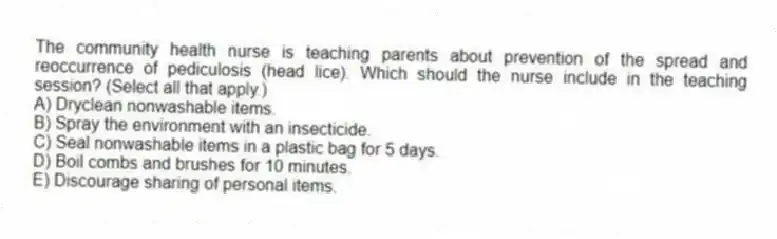 The community health nurse is teaching parents about prevention of the spread and reoccurrence of pediculosis (head lice). Which should the nurse include in the teaching session? (Select all that apply.)
A) Dryclean nonwashable items.
B) Spray the environment with an insecticide.
C) Seal nonwashable items in a plastic bag for 5 days.
D) Boil combs and brushes for 10 minutes.
E) Discourage sharing of personal items.