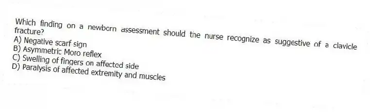 Which finding on a newborn assessment should the nurse recognize as suggestive of a clavicle fracture?
A) Negative scarf sign
B) Asymmetric Moro reflex
C) Swelling of fingers on affected side
D) Paralysis of affected extremity and muscles