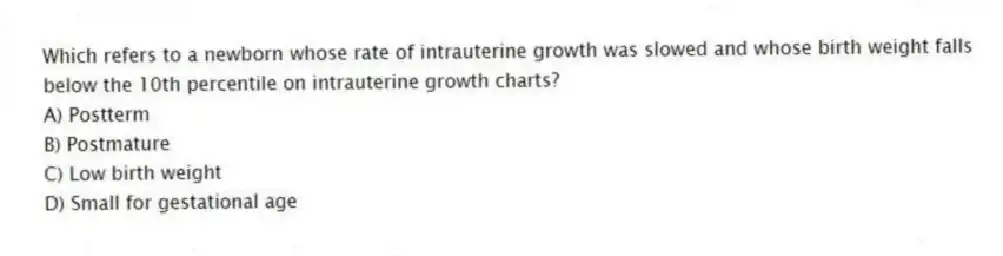 Which refers to a newborn whose rate of intrauterine growth was slowed and whose birth weight falls below the 10th percentile on intrauterine growth charts?
A) Postterm
B) Postmature
C) Low birth weight
D) Small for gestational age