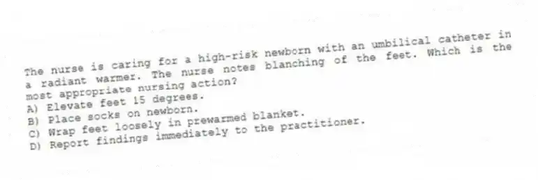 The nurse is caring for a high-risk newborn with an umbilical catheter in a radiant warmer. The nurse notes blanching of the feet. Which is the most appropriate nursing action?
A) Elevate feet 15 degrees.
B) Place socks on newborn.
C) Wrap feet loosely in prewarmed blanket.
D) Report findings immediately to the practitioner.