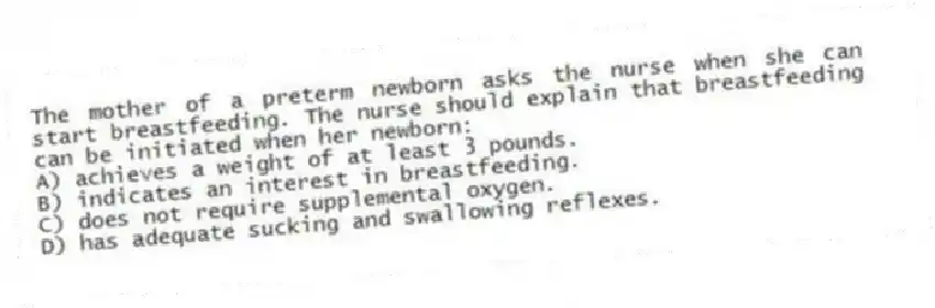 The mother of a preterm newborn asks the nurse when she can start breastfeeding. The nurse should explain that breastfeeding can be initiated when her newborn:
A) achieves a weight of at least 3 pounds.
B) indicates an interest in breastfeeding.
C) does not require supplemental oxygen.
D) has adequate sucking and swallowing reflexes.