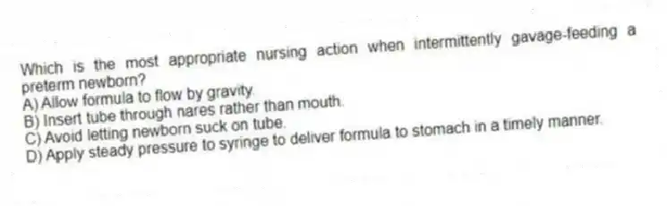 Which is the most appropriate nursing action when intermittently gavage-feeding a preterm newborn?
A) Allow formula to flow by gravity.
B) Insert tube through nares rather than mouth.
C) Avoid letting newborn suck on tube.
D) Apply steady pressure to syringe to deliver formula to stomach in a timely manner.
