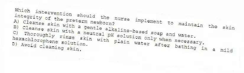 Which intervention should the nurse implement to maintain the skin integrity of the preterm newborn?
A) Cleanse skin with a gentle alkaline-based soap and water.
B) Cleanse skin with a neutral pH solution only when necessary.
C) Thoroughly rinse skin with plain water after bathing in a mild hexachlorophene solution.
D) Avoid cleaning skin.