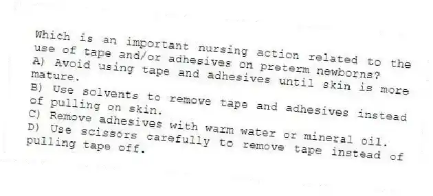 Which is an important nursing action related to the use of tape and/or adhesives on preterm newborns?
A) Avoid using tape and adhesives until skin is more mature.
B) Use solvents to remove tape and adhesives instead of pulling on skin.
C) Remove adhesives with warm water or mineral oil.
D) Use scissors carefully to remove tape instead of pulling tape off.