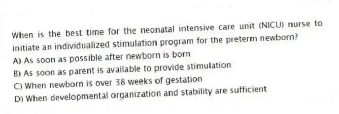 When is the best time for the neonatal intensive care unit (NICU) nurse to initiate an individualized stimulation program for the preterm newborn?
A) As soon as possible after newborn is born
B) As soon as parent is available to provide stimulation
C) When newborn is over 38 weeks of gestation
D) When developmental organization and stability are sufficient