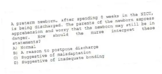 A preterm newborn, after spending 8 weeks in the NICU, is being discharged. The parents of the newborn express apprehension and worry that the newborn may still be in danger. How should the nurse interpret these statements?
A) Normal
B) A reason to postpone discharge
C) Suggestive of maladaptation
D) Suggestive of inadequate bonding