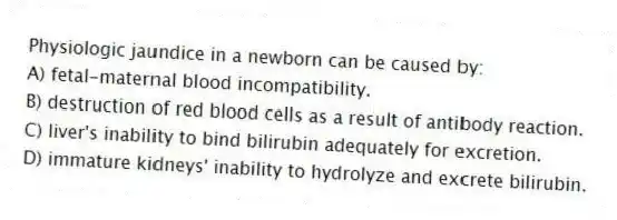 Physiologic jaundice in a newborn can be caused by:
A) fetal-maternal blood incompatibility.
B) destruction of red blood cells as a result of antibody reaction.
C) liver's inability to bind bilirubin adequately for excretion.
D) immature kidneys' inability to hydrolyze and excrete bilirubin.