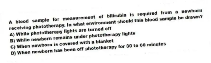 A blood sample for measurement of bilirubin is required from a newborn receiving phototherapy. In what environment should this blood sample be drawn?
A) While phototherapy lights are turned off
B) While newborn remains under phototherapy lights
C) When newborn is covered with a blanket
D) When newborn has been off phototherapy for 30 to 60 minutes