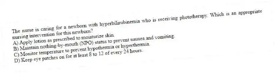 The nurse is caring for a newborn with hyperbilirubinemia who is receiving phototherapy. Which is an appropriate nursing intervention for this newborn?
A) Apply lotion as prescribed to moisturize skin.
B) Maintain nothing-by-mouth (NPO) status to prevent nausea and vomiting.
C) Monitor temperature to prevent hypothermia or hyperthermia.
D) Keep eye patches on for at least 8 to 12 of every 24 hours.