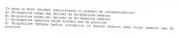 To whom is RhIG (RhoGAM) administered to prevent Rh isoimmunization?
A) Rh-negative women who deliver an Rh-positive newborn
B) Rh-positive women who deliver an Rh-negative newborn
C) Rh-negative newborns whose mothers are Rh positive
D) Rh-positive fathers before conception of second newborn when first newborn was Rh positive