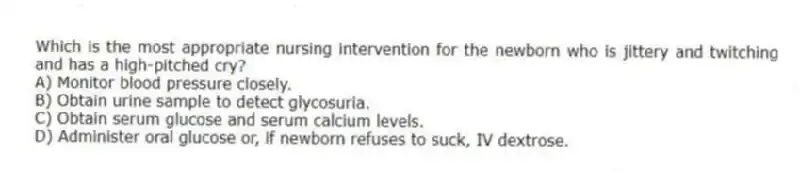 Which is the most appropriate nursing intervention for the newborn who is jittery and twitching and has a high-pitched cry?
A) Monitor blood pressure closely.
B) Obtain urine sample to detect glycosuria.
C) Obtain serum glucose and serum calcium levels.
D) Administer oral glucose or, if newborn refuses to suck, IV dextrose.