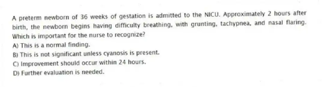 A preterm newborn of 36 weeks of gestation is admitted to the NICU. Approximately 2 hours after birth, the newborn begins having difficulty breathing, with grunting, tachypnea, and nasal flaring. Which is important for the nurse to recognize?
A) This is a normal finding.
B) This is not significant unless cyanosis is present.
C) Improvement should occur within 24 hours.
D) Further evaluation is needed.
