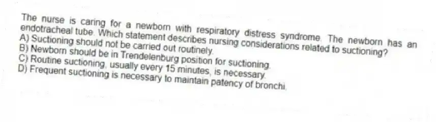 The nurse is caring for a newborn with respiratory distress syndrome. The newborn has an endotracheal tube. Which statement describes nursing considerations related to suctioning?
A) Suctioning should not be carried out routinely.
B) Newborn should be in Trendelenburg position for suctioning.
C) Routine suctioning, usually every 15 minutes, is necessary.
D) Frequent suctioning is necessary to maintain patency of bronchi.