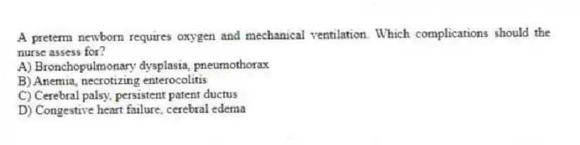 A preterm newborn requires oxygen and mechanical ventilation. Which complications should the nurse assess for?
A) Bronchopulmonary dysplasia, pneumothorax
B) Anemia, necrotizing enterocolitis
C) Cerebral palsy, persistent patent ductus
D) Congestive heart failure, cerebral edema
