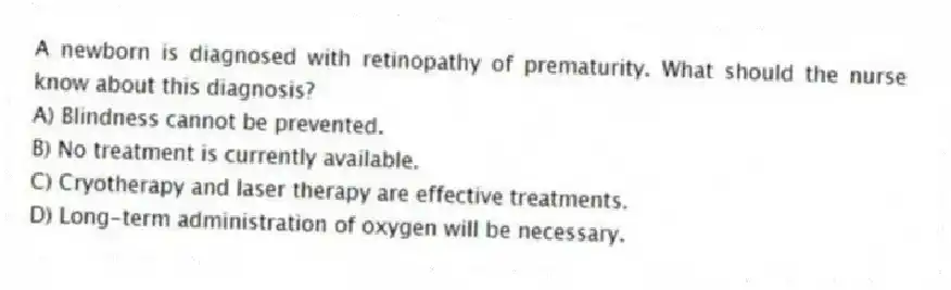 A newborn is diagnosed with retinopathy of prematurity. What should the nurse know about this diagnosis?
A) Blindness cannot be prevented.
B) No treatment is currently available.
C) Cryotherapy and laser therapy are effective treatments.
D) Long-term administration of oxygen will be necessary.