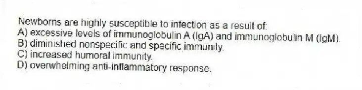 Newborns are highly susceptible to infection as a result of:
A) excessive levels of immunoglobulin A (IgA) and immunoglobulin M (IgM).
B) diminished nonspecific and specific immunity.
C) increased humoral immunity.
D) overwhelming anti-inflammatory response.