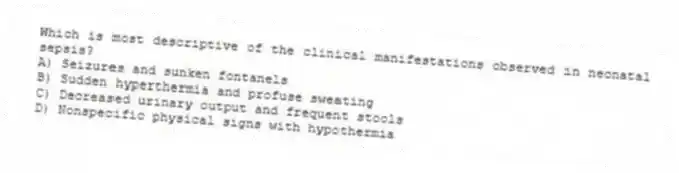Which is most descriptive of the clinical manifestations observed in neonatal sepsis?
A) Seizures and sunken fontanels
B) Sudden hyperthermia and profuse sweating
C) Decreased urinary output and frequent stools
D) Nonspecific physical signs with hypothermia