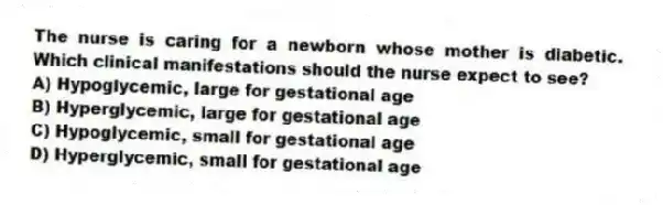 The nurse is caring for a newborn whose mother is diabetic. Which clinical manifestations should the nurse expect to see?
A) Hypoglycemic, large for gestational age
B) Hyperglycemic, large for gestational age
C) Hypoglycemic, small for gestational age
D) Hyperglycemic, small for gestational age