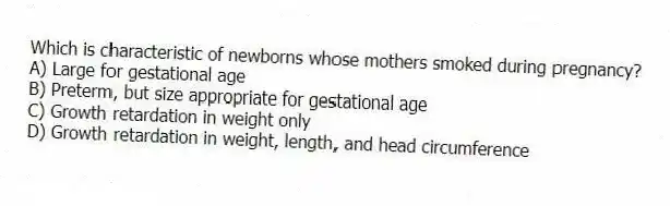 Which is characteristic of newborns whose mothers smoked during pregnancy?
A) Large for gestational age
B) Preterm, but size appropriate for gestational age
C) Growth retardation in weight only
D) Growth retardation in weight, length, and head circumference