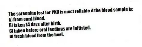 The screening test for PKU is most reliable if the blood sample is:
A) from cord blood.
B) taken 14 days after birth.
C) taken before oral feedings are initiated.
D) fresh blood from the heel.
