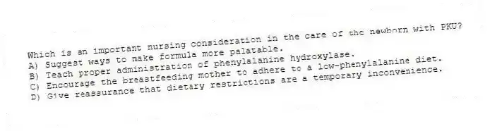 Which is an important nursing consideration in the care of the newborn with PKU?
A) Suggest ways to make formula more palatable.
B) Teach proper administration of phenylalanine hydroxylase.
C) Encourage the breastfeeding mother to adhere to a low-phenylalanine diet.
D) Give reassurance that dietary restrictions are a temporary inconvenience.