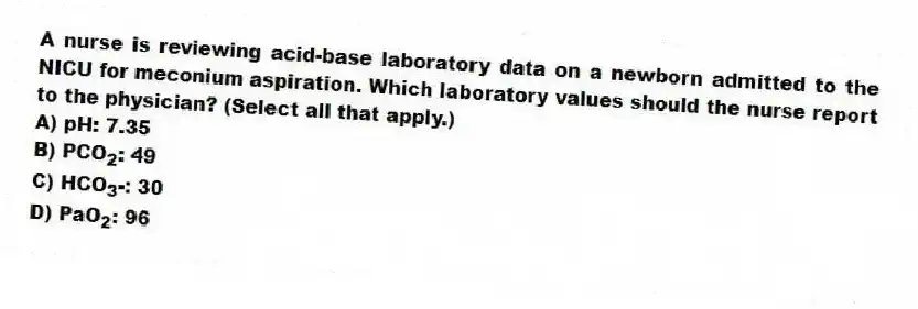 A nurse is reviewing acid-base laboratory data on a newborn admitted to the NICU for meconium aspiration. Which laboratory values should the nurse report to the physician? (Select all that apply.)
A) pH: 7.35
B) PCO<sub>2</sub>: 49
C) HCO<sub>3</sub>-: 30
D) PaO<sub>2</sub>: 96