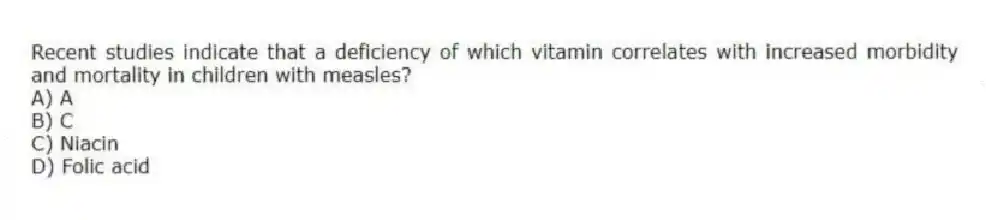 Recent studies indicate that a deficiency of which vitamin correlates with increased morbidity and mortality in children with measles?
A) A
B) C
C) Niacin
D) Folic acid