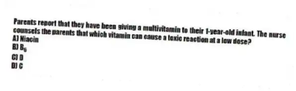 Parents report that they have been giving a multivitamin to their 1-year-old infant. The nurse counsels the parents that which vitamin can cause a toxic reaction at a low dose?
A) Niacin
B) B<sub>6</sub>
C) D
D) C