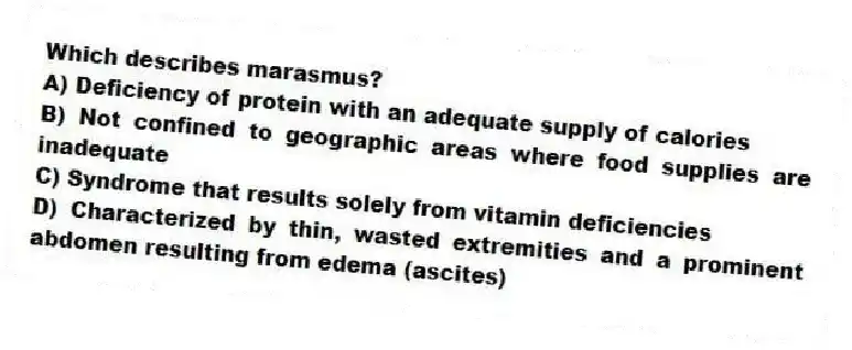 Which describes marasmus?
A) Deficiency of protein with an adequate supply of calories
B) Not confined to geographic areas where food supplies are inadequate
C) Syndrome that results solely from vitamin deficiencies
D) Characterized by thin, wasted extremities and a prominent abdomen resulting from edema (ascites)