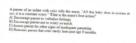 A parent of an infant with colic tells the nurse, "All this baby does is scream at me; it is a constant worry." What is the nurse's best action?
A) Encourage parent to verbalize feelings.
B) Encourage parent not to worry so much.
C) Assess parent for other signs of inadequate parenting.
D) Reassure parent that colic rarely lasts past age 9 months.