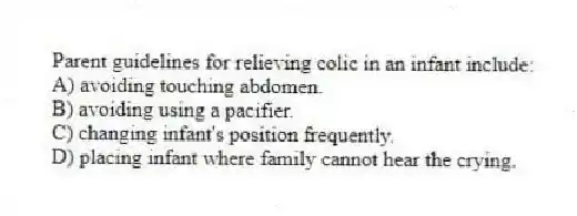 Parent guidelines for relieving colic in an infant include:
A) avoiding touching abdomen.
B) avoiding using a pacifier.
C) changing infant's position frequently.
D) placing infant where family cannot hear the crying.