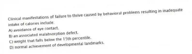 Clinical manifestations of failure to thrive caused by behavioral problems resulting in inadequate intake of calories include:
A) avoidance of eye contact.
B) an associated malabsorption defect.
C) weight that falls below the 15th percentile.
D) normal achievement of developmental landmarks.