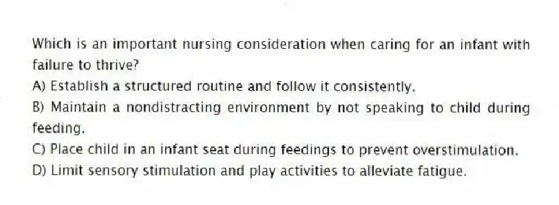 Which is an important nursing consideration when caring for an infant with failure to thrive?
A) Establish a structured routine and follow it consistently.
B) Maintain a nondistracting environment by not speaking to child during feeding.
C) Place child in an infant seat during feedings to prevent overstimulation.
D) Limit sensory stimulation and play activities to alleviate fatigue.