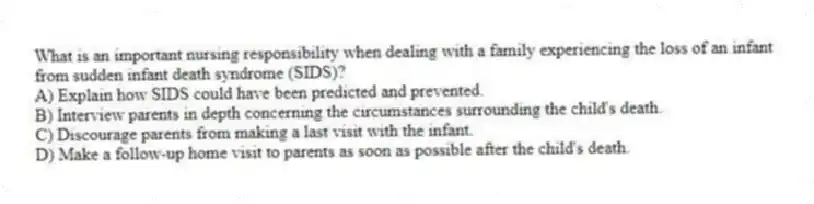 What is an important nursing responsibility when dealing with a family experiencing the loss of an infant from sudden infant death syndrome (SIDS)?
A) Explain how SIDS could have been predicted and prevented.
B) Interview parents in depth concerning the circumstances surrounding the child's death.
C) Discourage parents from making a last visit with the infant.
D) Make a follow-up home visit to parents as soon as possible after the child's death.