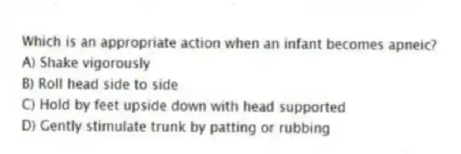 Which is an appropriate action when an infant becomes apneic?
A) Shake vigorously
B) Roll head side to side
C) Hold by feet upside down with head supported
D) Gently stimulate trunk by patting or rubbing