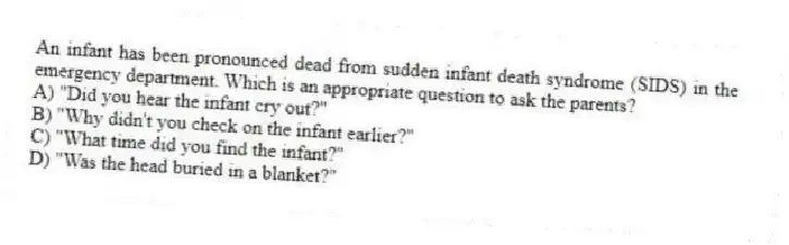 An infant has been pronounced dead from sudden infant death syndrome (SIDS) in the emergency department. Which is an appropriate question to ask the parents?
A) "Did you hear the infant cry out?"
B) "Why didn't you check on the infant earlier?"
C) "What time did you find the infant?"
D) "Was the head buried in a blanket?"