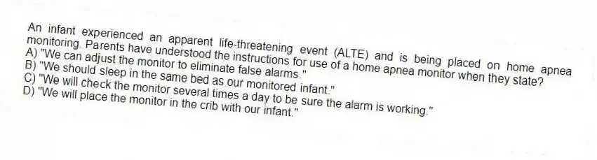 An infant experienced an apparent life-threatening event (ALTE) and is being placed on home apnea monitoring. Parents have understood the instructions for use of a home apnea monitor when they state?
A) "We can adjust the monitor to eliminate false alarms."
B) "We should sleep in the same bed as our monitored infant."
C) "We will check the monitor several times a day to be sure the alarm is working."
D) "We will place the monitor in the crib with our infant."