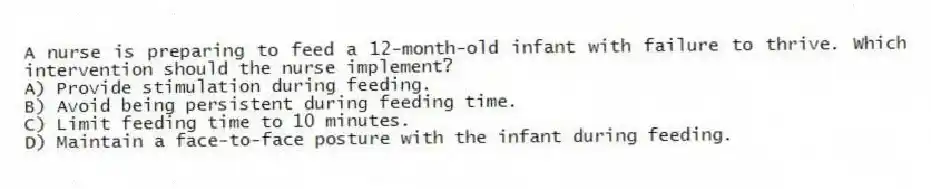 A nurse is preparing to feed a 12-month-old infant with failure to thrive. Which intervention should the nurse implement?
A) Provide stimulation during feeding.
B) Avoid being persistent during feeding time.
C) Limit feeding time to 10 minutes.
D) Maintain a face-to-face posture with the infant during feeding.