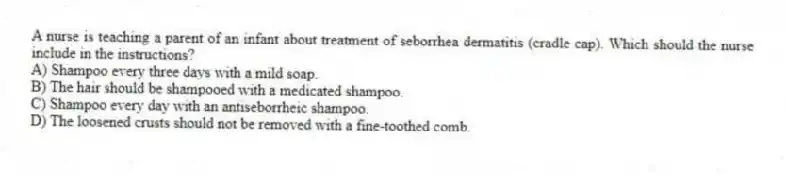 A nurse is teaching a parent of an infant about treatment of seborrhea dermatitis (cradle cap). Which should the nurse include in the instructions?
A) Shampoo every three days with a mild soap.
B) The hair should be shampooed with a medicated shampoo.
C) Shampoo every day with an antiseborrheic shampoo.
D) The loosened crusts should not be removed with a fine-toothed comb.