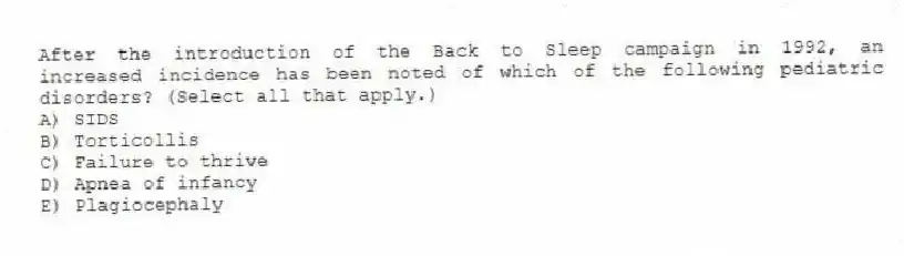 After the introduction of the Back to Sleep campaign in 1992, an increased incidence has been noted of which of the following pediatric disorders? (Select all that apply.)
A) SIDS
B) Torticollis
C) Failure to thrive
D) Apnea of infancy
E) Plagiocephaly