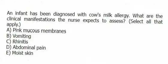 An infant has been diagnosed with cow's milk allergy. What are the clinical manifestations the nurse expects to assess? (Select all that apply.)
A) Pink mucous membranes
B) Vomiting
C) Rhinitis
D) Abdominal pain
E) Moist skin
