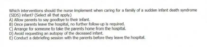 Which interventions should the nurse implement when caring for a family of a sudden infant death syndrome (SIDS) infant? (Select all that apply.)
A) Allow parents to say goodbye to their infant.
B) Once parents leave the hospital, no further follow-up is required.
C) Arrange for someone to take the parents home from the hospital.
D) Avoid requesting an autopsy of the deceased infant.
E) Conduct a debriefing session with the parents before they leave the hospital.