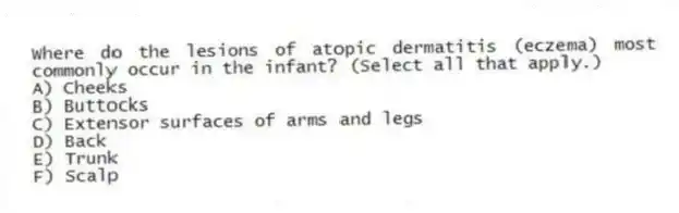 Where do the lesions of atopic dermatitis (eczema) most commonly occur in the infant? (Select all that apply.)
A) Cheeks
B) Buttocks
C) Extensor surfaces of arms and legs
D) Back
E) Trunk
F) Scalp