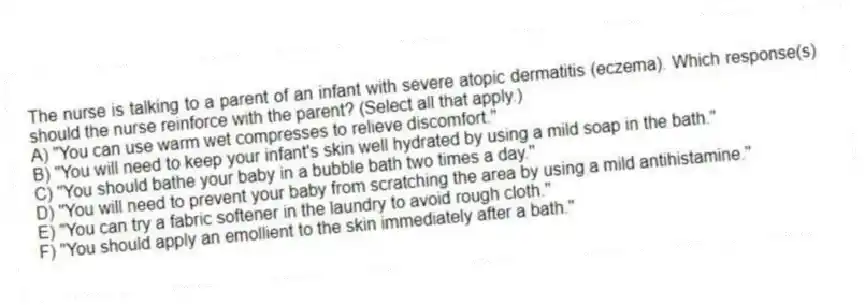 The nurse is talking to a parent of an infant with severe atopic dermatitis (eczema). Which response(s) should the nurse reinforce with the parent? (Select all that apply.)
A) "You can use warm wet compresses to relieve discomfort."
B) "You will need to keep your infant's skin well hydrated by using a mild soap in the bath."
C) "You should bathe your baby in a bubble bath two times a day."
D) "You will need to prevent your baby from scratching the area by using a mild antihistamine."
E) "You can try a fabric softener in the laundry to avoid rough cloth."
F) "You should apply an emollient to the skin immediately after a bath."